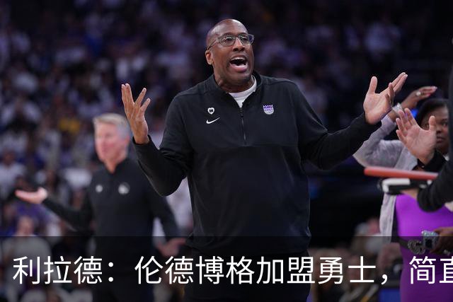 利拉德：伦德博格加盟勇士，简直像天上掉下来的灵丹妙药！